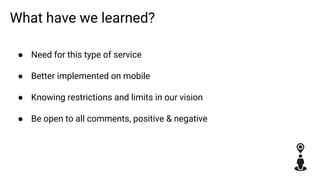 What have we learned?
● Need for this type of service
● Better implemented on mobile
● Knowing restrictions and limits in our vision
● Be open to all comments, positive & negative
 
