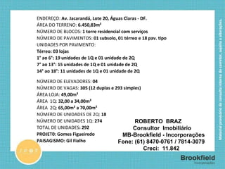 FICHA TÉCNICA ENDEREÇO:  Av. Jacarandá, Lote 20, Águas Claras - DF.  ÁREA DO TERRENO:  6.450,83m² NÚMERO DE BLOCOS:  1 torre residencial com serviços NÚMERO DE PAVIMENTOS:  01 subsolo, 01 térreo e 18 pav. tipo  UNIDADES POR PAVIMENTO:  Térreo: 03 lojas 1° ao 6°: 19 unidades de 1Q e 01 unidade de 2Q 7° ao 13°: 15 unidades de 1Q e 01 unidade de 2Q 14° ao 18°: 11 unidades de 1Q e 01 unidade de 2Q NÚMERO DE ELEVADORES:  04 NÚMERO DE VAGAS:  305 (12 duplas e 293 simples) ÁREA LOJA:  49,00m² ÁREA  1Q:  32,00 a 34,00m² ÁREA  2Q:  65,00m² a 70,00m² NÚMERO DE UNIDADES DE 2Q:  18 NÚMERO DE UNIDADES 1Q:  274 TOTAL DE UNIDADES : 292 PROJET0: Gomes Figueiredo PAISAGISMO: Gil Fialho ROBERTO  BRAZ      Consultor  Imobiliário        MB-Brookfield - Incorporações    Fone: (61) 8470-0761 / 7814-3079     Creci:  11.842 