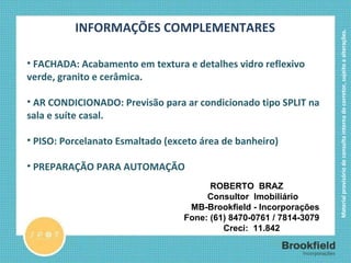 INFORMAÇÕES COMPLEMENTARES FACHADA: Acabamento em textura e detalhes vidro reflexivo verde, granito e cerâmica. AR CONDICIONADO: Previsão para ar condicionado tipo SPLIT na sala e suíte casal. PISO: Porcelanato Esmaltado (exceto área de banheiro) PREPARAÇÃO PARA AUTOMAÇÃO ROBERTO  BRAZ      Consultor  Imobiliário        MB-Brookfield - Incorporações    Fone: (61) 8470-0761 / 7814-3079     Creci:  11.842 