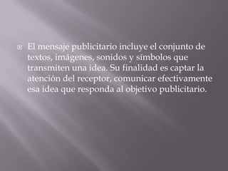 El mensaje publicitario incluye el conjunto de textos, imágenes, sonidos y símbolos que transmiten una idea. Su finalidad es captar la atención del receptor, comunicar efectivamente esa idea que responda al objetivo publicitario.