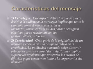 Características del mensaje1) Estrategia . Este aspecto define "lo que se quiere decir" a la audiencia; la estrategia implica que tanto la campaña como el mensaje deberán ser tolerantes, consistentes y sólidos porque persiguen objetivos que se relacionan con los gustos, valores, intereses 2) Creatividad . Gran parte de la originalidad de un mensaje y el éxito de una campaña radica en la creatividad. La publicidad a menudo exige discernir soluciones creativas para "decir algo", pues implica superar los problemas que presentan los medios de difusión y que conciernen tanto a los argumentos del mensaje