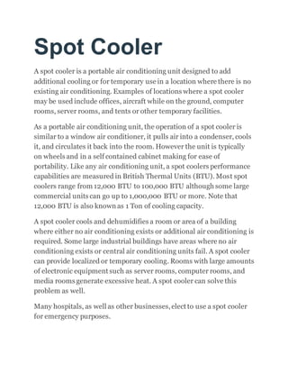 Spot Cooler
A spot cooler is a portable air conditioning unit designed to add
additional cooling or for temporary use in a location where there is no
existing air conditioning. Examples of locations where a spot cooler
may be used include offices, aircraft while on the ground, computer
rooms, server rooms, and tents or other temporary facilities.
As a portable air conditioning unit, the operation of a spot cooler is
similar to a window air conditioner, it pulls air into a condenser, cools
it, and circulates it back into the room. However the unit is typically
on wheels and in a self contained cabinet making for ease of
portability. Like any air conditioning unit, a spot coolers performance
capabilities are measured in British Thermal Units (BTU). Most spot
coolers range from 12,000 BTU to 100,000 BTU although some large
commercial units can go up to 1,000,000 BTU or more. Note that
12,000 BTU is also known as 1 Ton of cooling capacity.
A spot cooler cools and dehumidifies a room or area of a building
where either no air conditioning exists or additional air conditioning is
required. Some large industrial buildings have areas where no air
conditioning exists or central air conditioning units fail. A spot cooler
can provide localized or temporary cooling. Rooms with large amounts
of electronic equipment such as server rooms, computer rooms, and
media rooms generate excessive heat. A spot cooler can solve this
problem as well.
Many hospitals, as well as other businesses,elect to use a spot cooler
for emergency purposes.
 