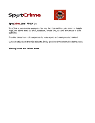 SpotCrime.com About Us

SpotCrime is a crime data aggregator. We map the crime incidents, plot them on Google
Maps, and deliver alerts via email, Facebook, Twitter, SMS, RSS and a multitude of other
platforms.

The data comes from police departments, news reports and user-generated content.

Our goal is to provide the most accurate, timely geocoded crime information to the public.


We map crime and deliver alerts.
 