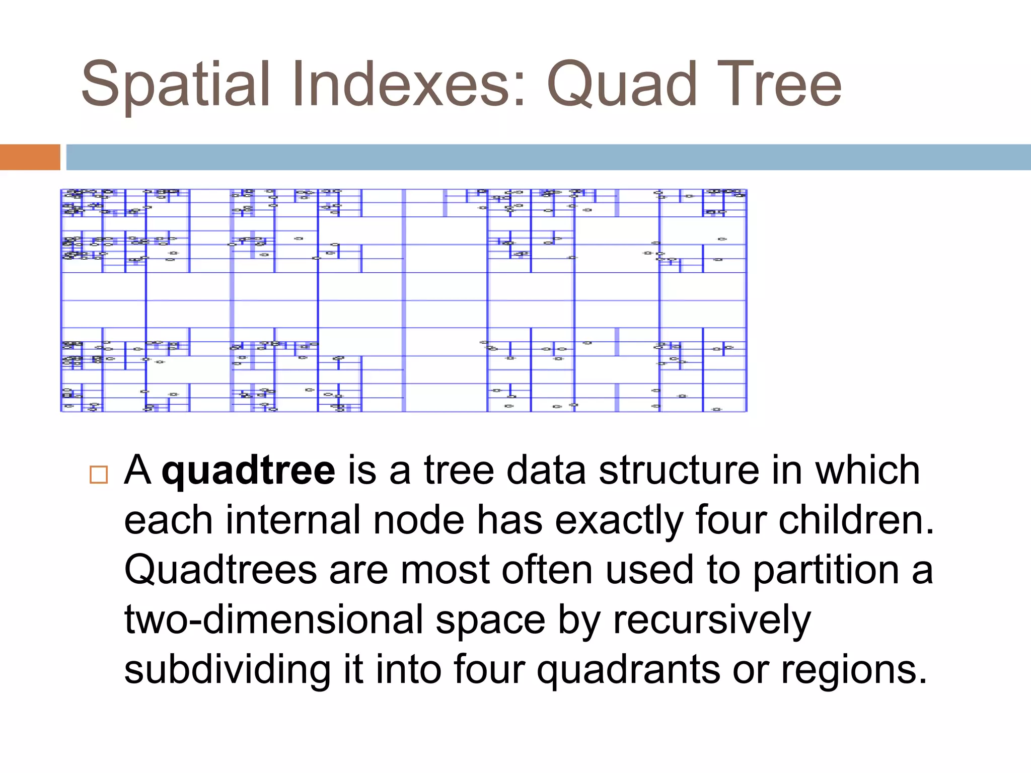 Spatial Indexes: Quad Tree  A quadtree is a tree data structure in which each internal node has exactly four children. Quadtrees are most often used to partition a two-dimensional space by recursively subdividing it into four quadrants or regions. 