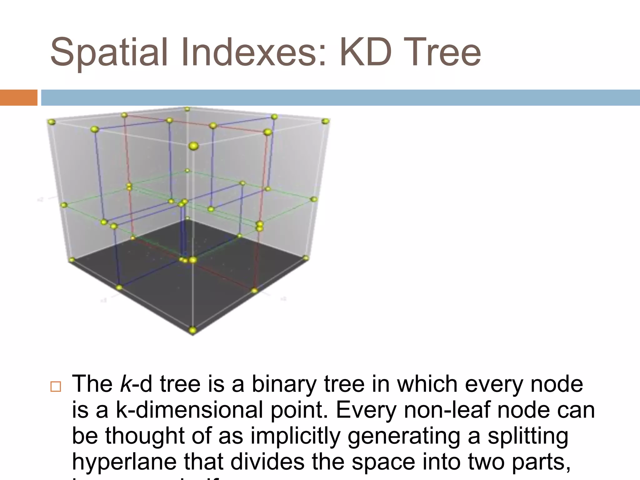 Spatial Indexes: KD Tree  The k-d tree is a binary tree in which every node is a k-dimensional point. Every non-leaf node can be thought of as implicitly generating a splitting hyperlane that divides the space into two parts, 