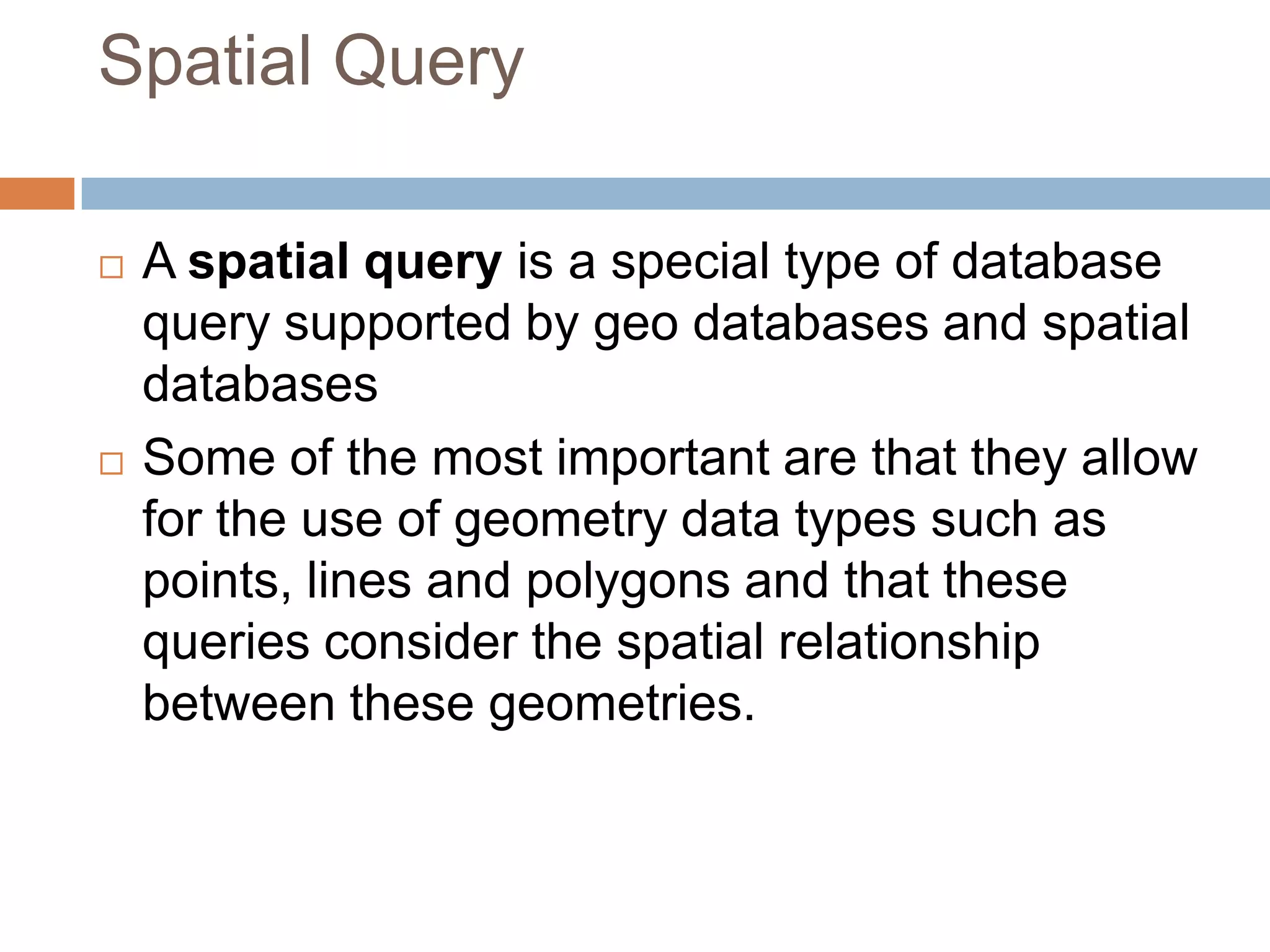 Spatial Query  A spatial query is a special type of database query supported by geo databases and spatial databases  Some of the most important are that they allow for the use of geometry data types such as points, lines and polygons and that these queries consider the spatial relationship between these geometries. 