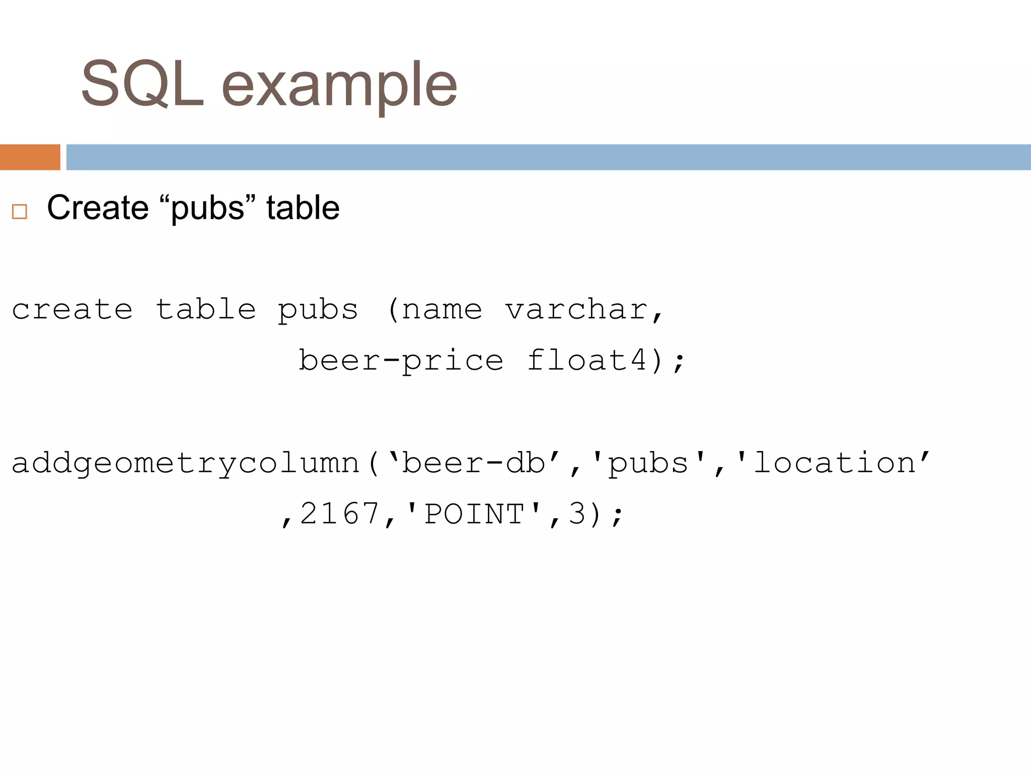 SQL example  Create “pubs” table create table pubs (name varchar, beer-price float4); addgeometrycolumn(‘beer-db’,'pubs','location’ ,2167,'POINT',3); 