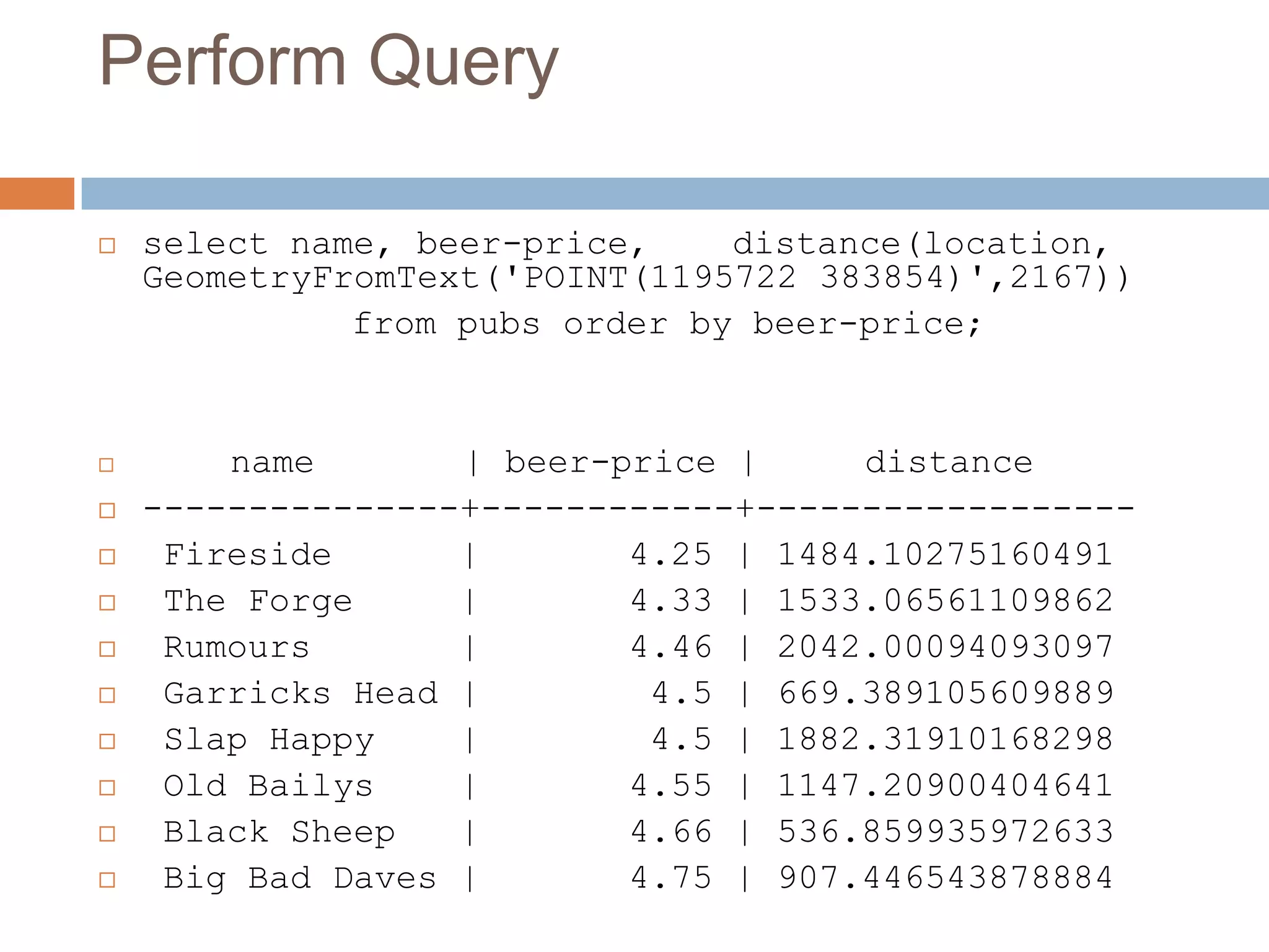 Perform Query  select name, beer-price, distance(location, GeometryFromText('POINT(1195722 383854)',2167)) from pubs order by beer-price;  name | beer-price | distance  ---------------+------------+------------------  Fireside | 4.25 | 1484.10275160491  The Forge | 4.33 | 1533.06561109862  Rumours | 4.46 | 2042.00094093097  Garricks Head | 4.5 | 669.389105609889  Slap Happy | 4.5 | 1882.31910168298  Old Bailys | 4.55 | 1147.20900404641  Black Sheep | 4.66 | 536.859935972633  Big Bad Daves | 4.75 | 907.446543878884 