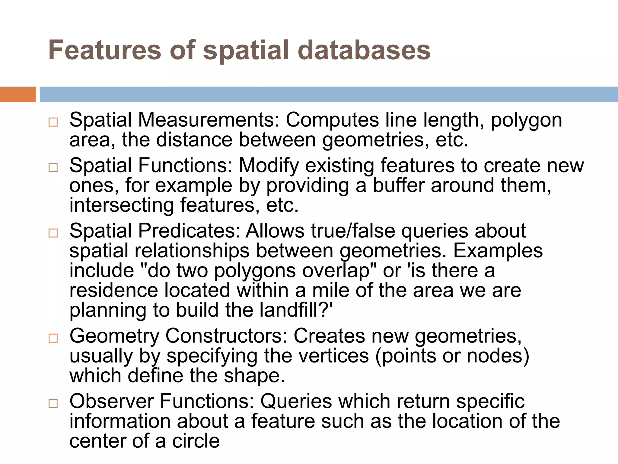 Features of spatial databases  Spatial Measurements: Computes line length, polygon area, the distance between geometries, etc.  Spatial Functions: Modify existing features to create new ones, for example by providing a buffer around them, intersecting features, etc.  Spatial Predicates: Allows true/false queries about spatial relationships between geometries. Examples include "do two polygons overlap" or 'is there a residence located within a mile of the area we are planning to build the landfill?'  Geometry Constructors: Creates new geometries, usually by specifying the vertices (points or nodes) which define the shape.  Observer Functions: Queries which return specific information about a feature such as the location of the center of a circle 
