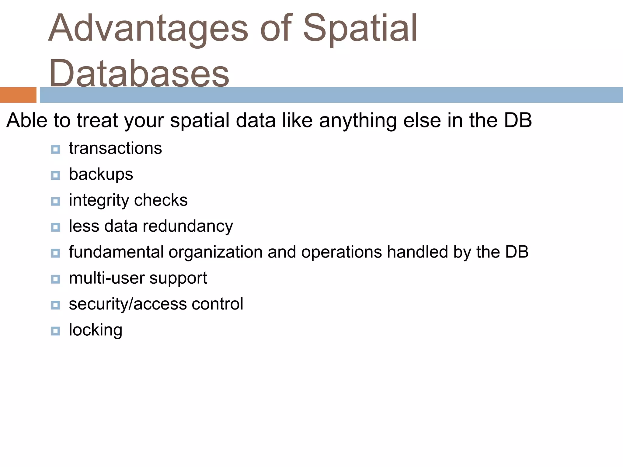 Advantages of Spatial Databases Able to treat your spatial data like anything else in the DB  transactions  backups  integrity checks  less data redundancy  fundamental organization and operations handled by the DB  multi-user support  security/access control  locking 