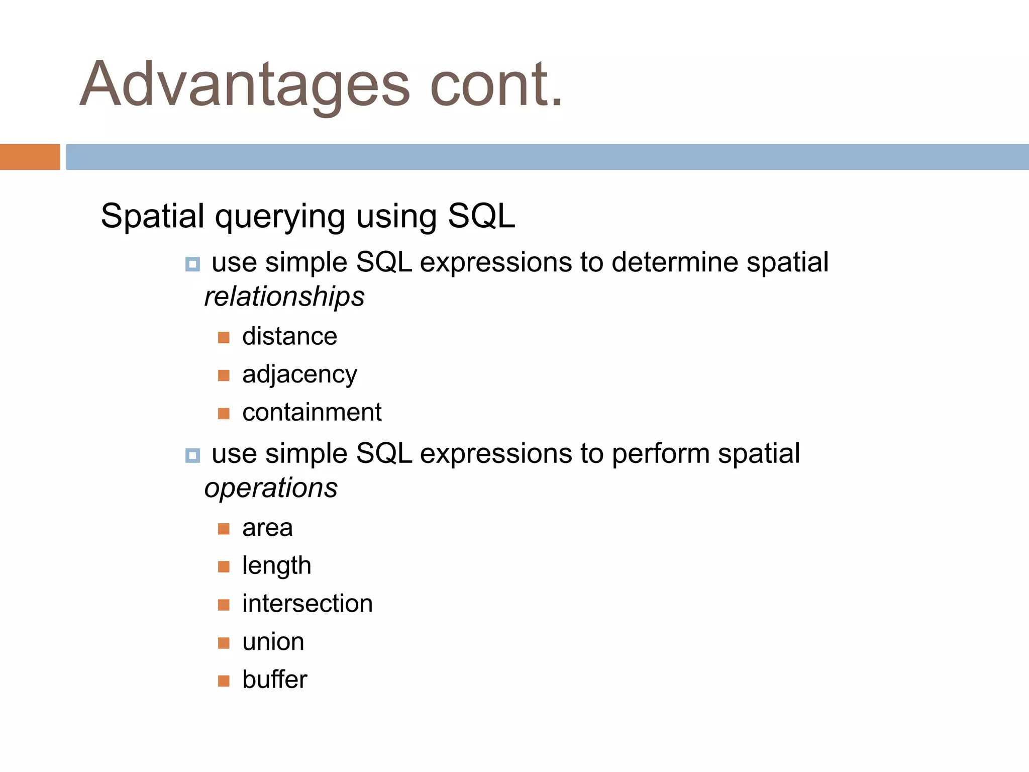 Advantages cont. Spatial querying using SQL  use simple SQL expressions to determine spatial relationships  distance  adjacency  containment  use simple SQL expressions to perform spatial operations  area  length  intersection  union  buffer 