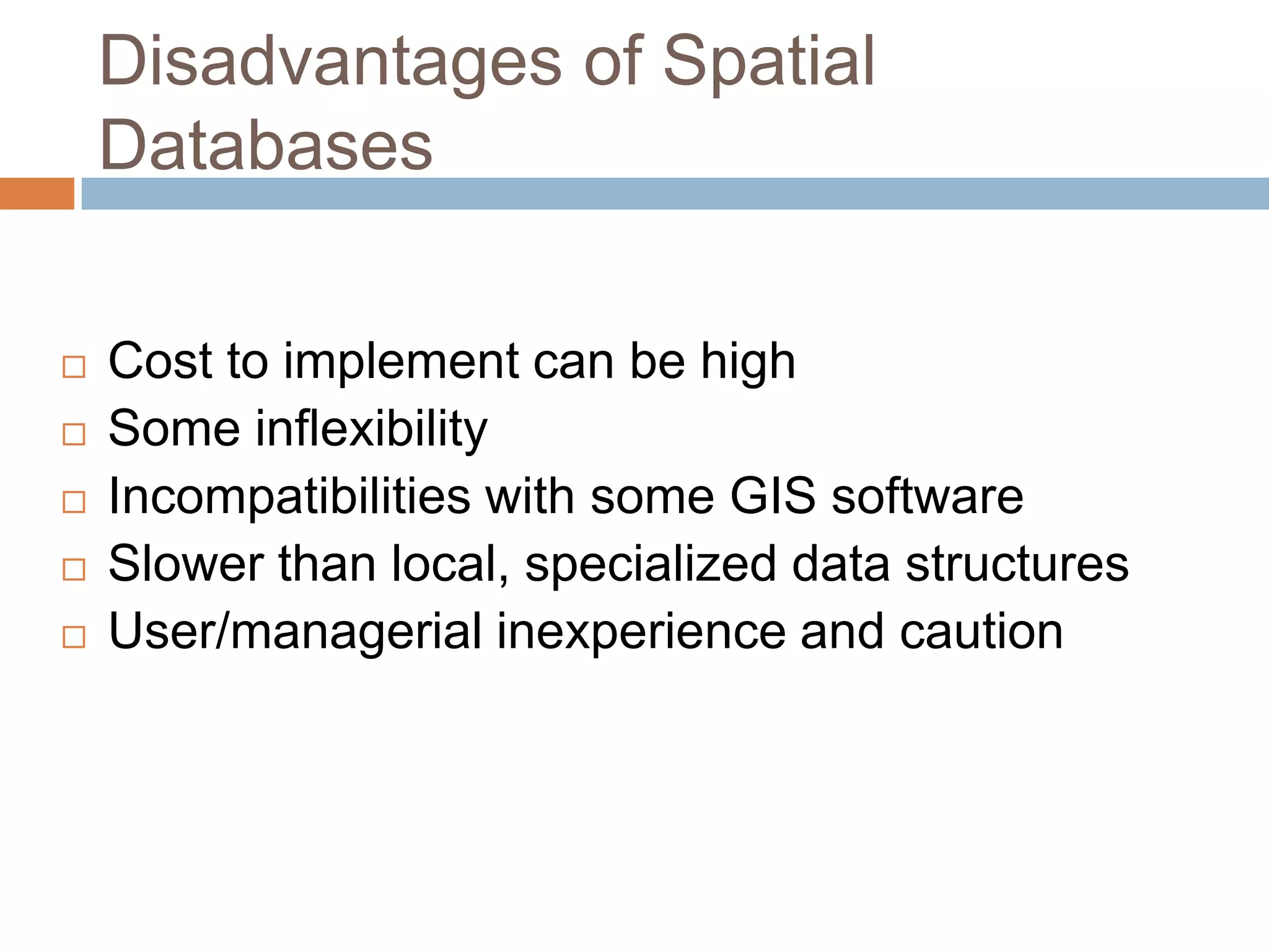 Disadvantages of Spatial Databases  Cost to implement can be high  Some inflexibility  Incompatibilities with some GIS software  Slower than local, specialized data structures  User/managerial inexperience and caution 
