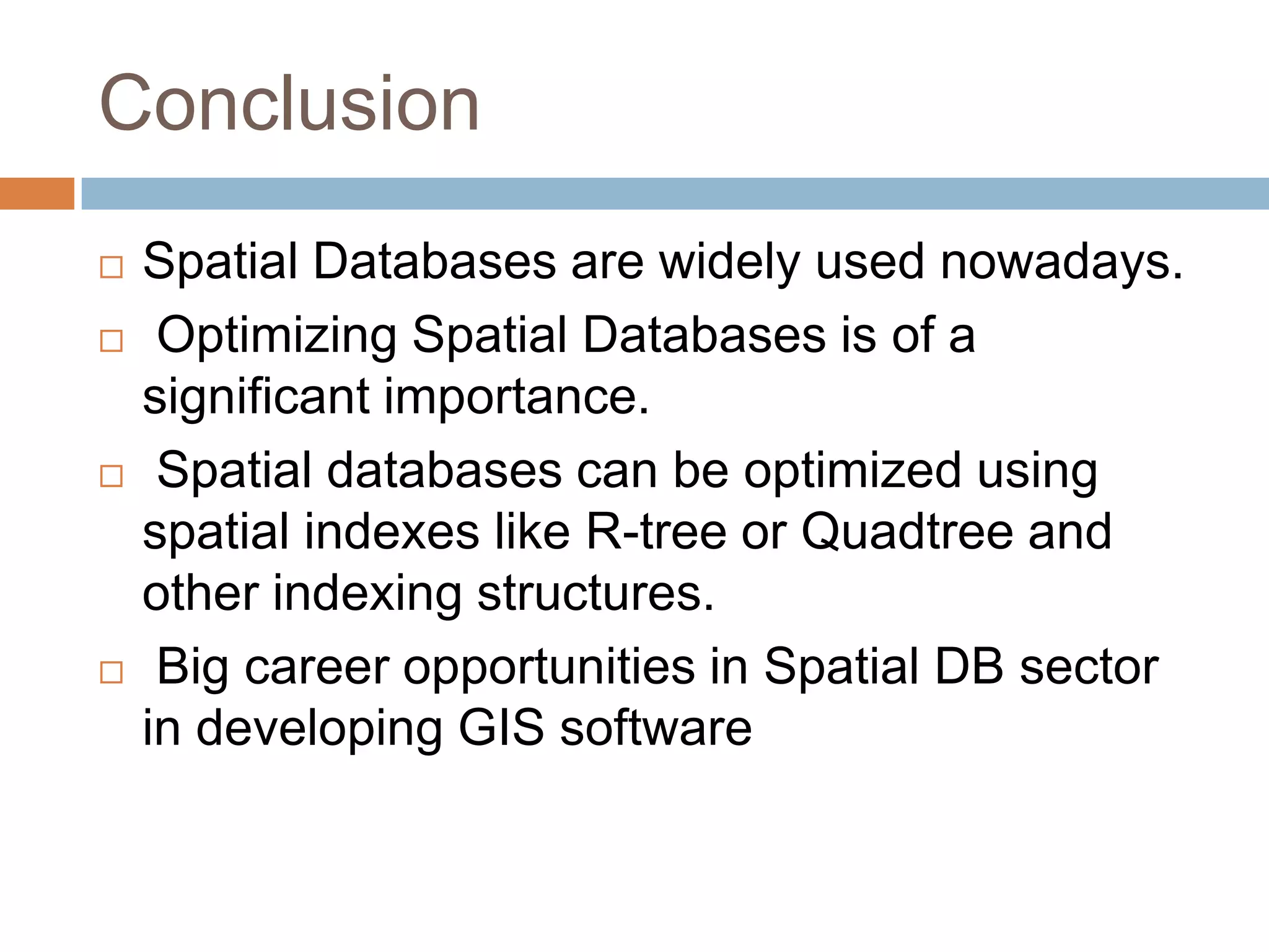 Conclusion  Spatial Databases are widely used nowadays.  Optimizing Spatial Databases is of a significant importance.  Spatial databases can be optimized using spatial indexes like R-tree or Quadtree and other indexing structures.  Big career opportunities in Spatial DB sector in developing GIS software 