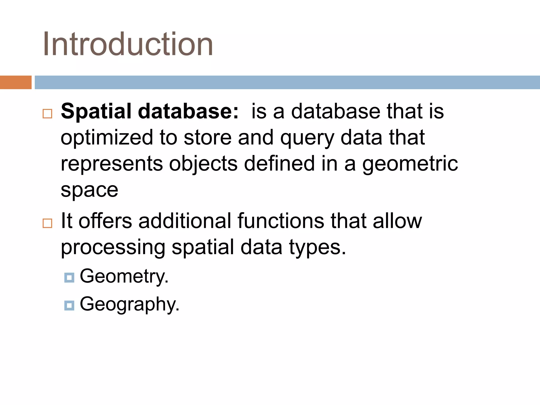 Introduction  Spatial database: is a database that is optimized to store and query data that represents objects defined in a geometric space  It offers additional functions that allow processing spatial data types.  Geometry.  Geography. 