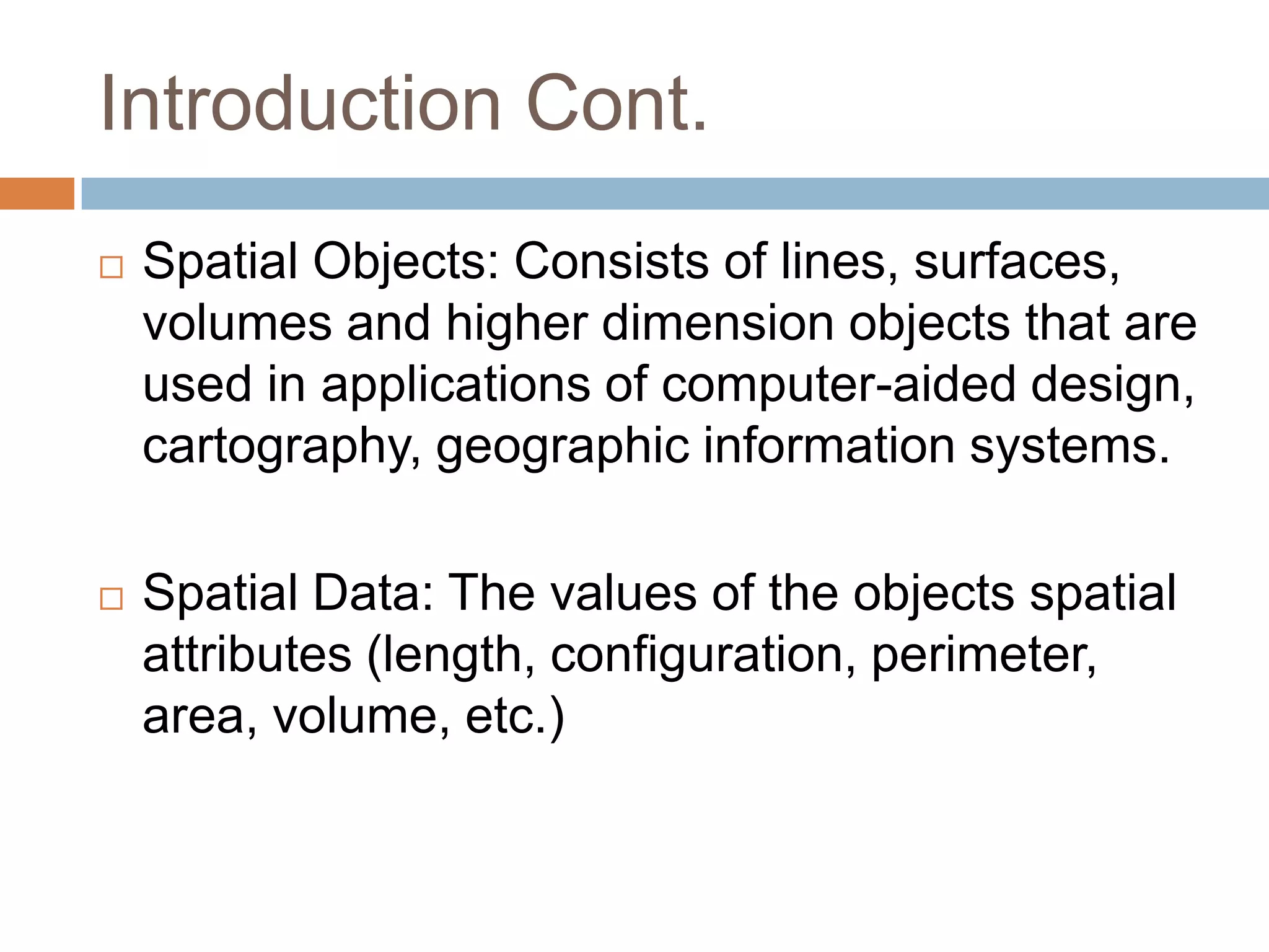 Introduction Cont.  Spatial Objects: Consists of lines, surfaces, volumes and higher dimension objects that are used in applications of computer-aided design, cartography, geographic information systems.  Spatial Data: The values of the objects spatial attributes (length, configuration, perimeter, area, volume, etc.) 