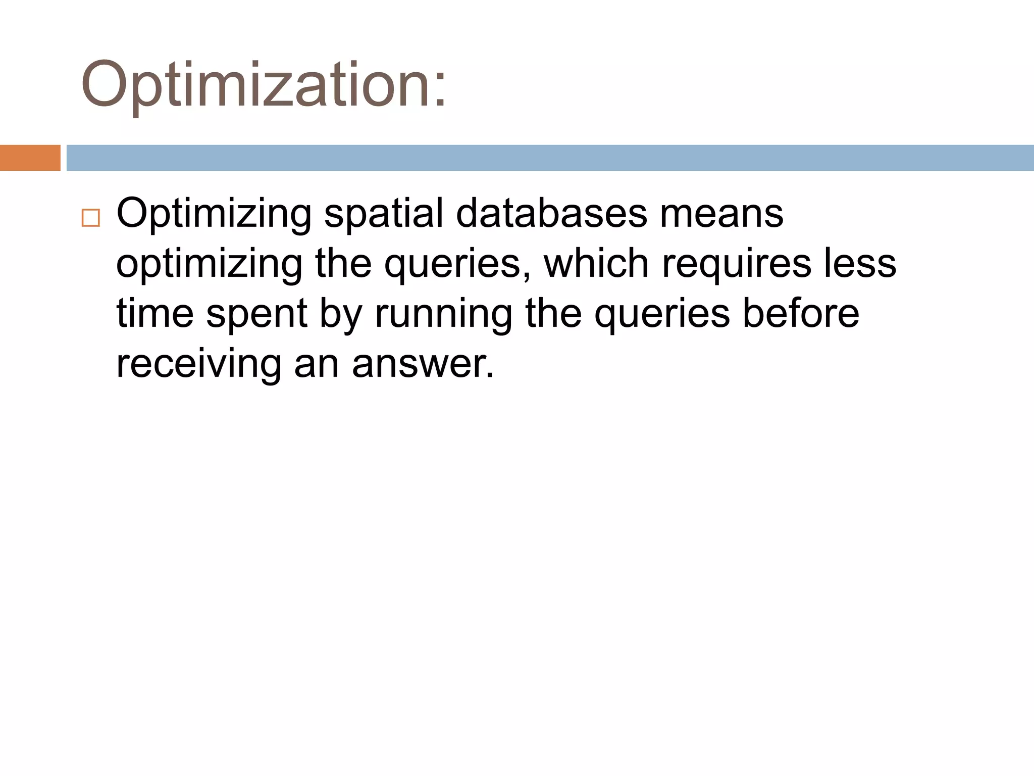 Optimization:  Optimizing spatial databases means optimizing the queries, which requires less time spent by running the queries before receiving an answer. 