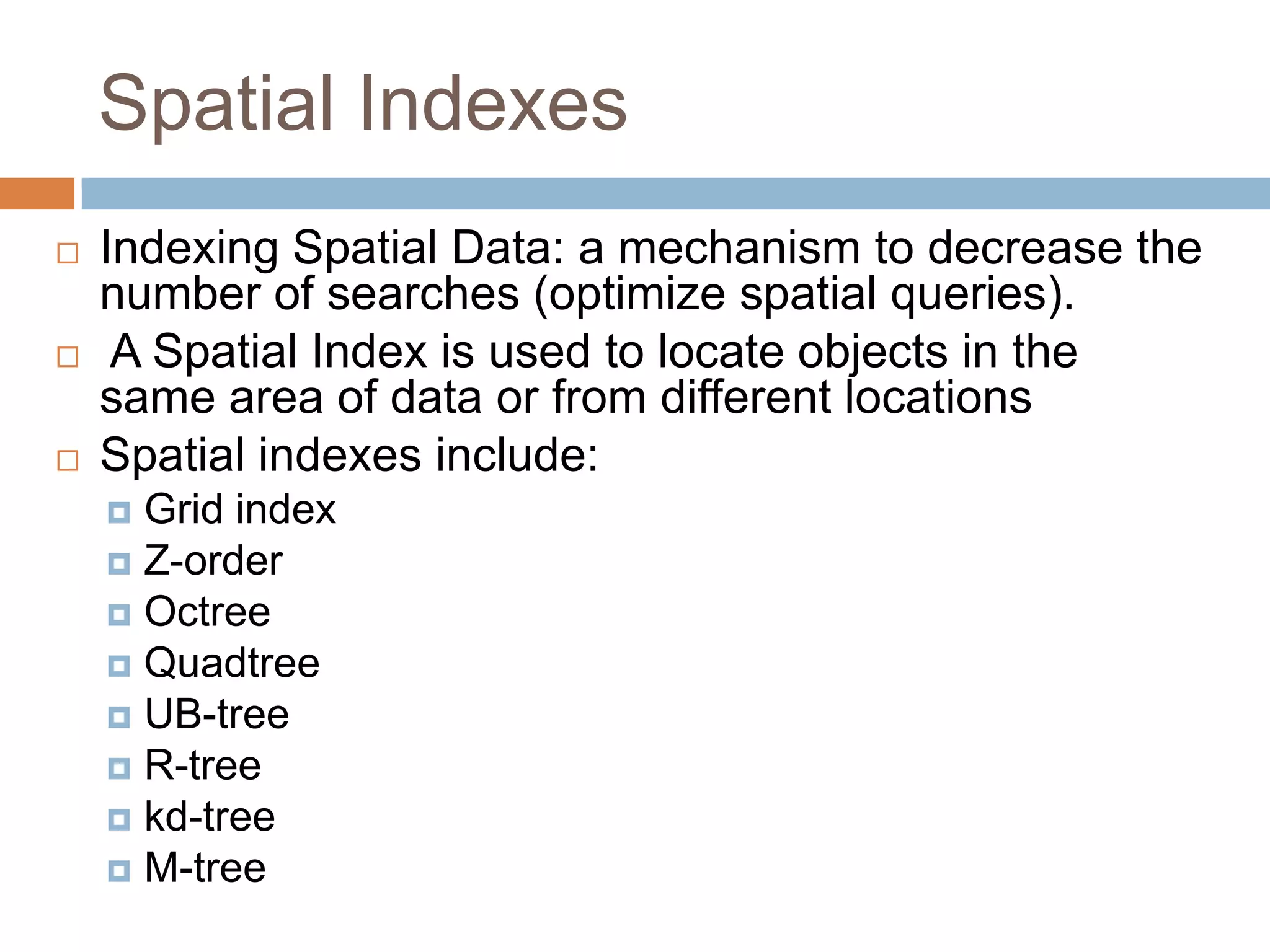 Spatial Indexes  Indexing Spatial Data: a mechanism to decrease the number of searches (optimize spatial queries).  A Spatial Index is used to locate objects in the same area of data or from different locations  Spatial indexes include:  Grid index  Z-order  Octree  Quadtree  UB-tree  R-tree  kd-tree  M-tree 