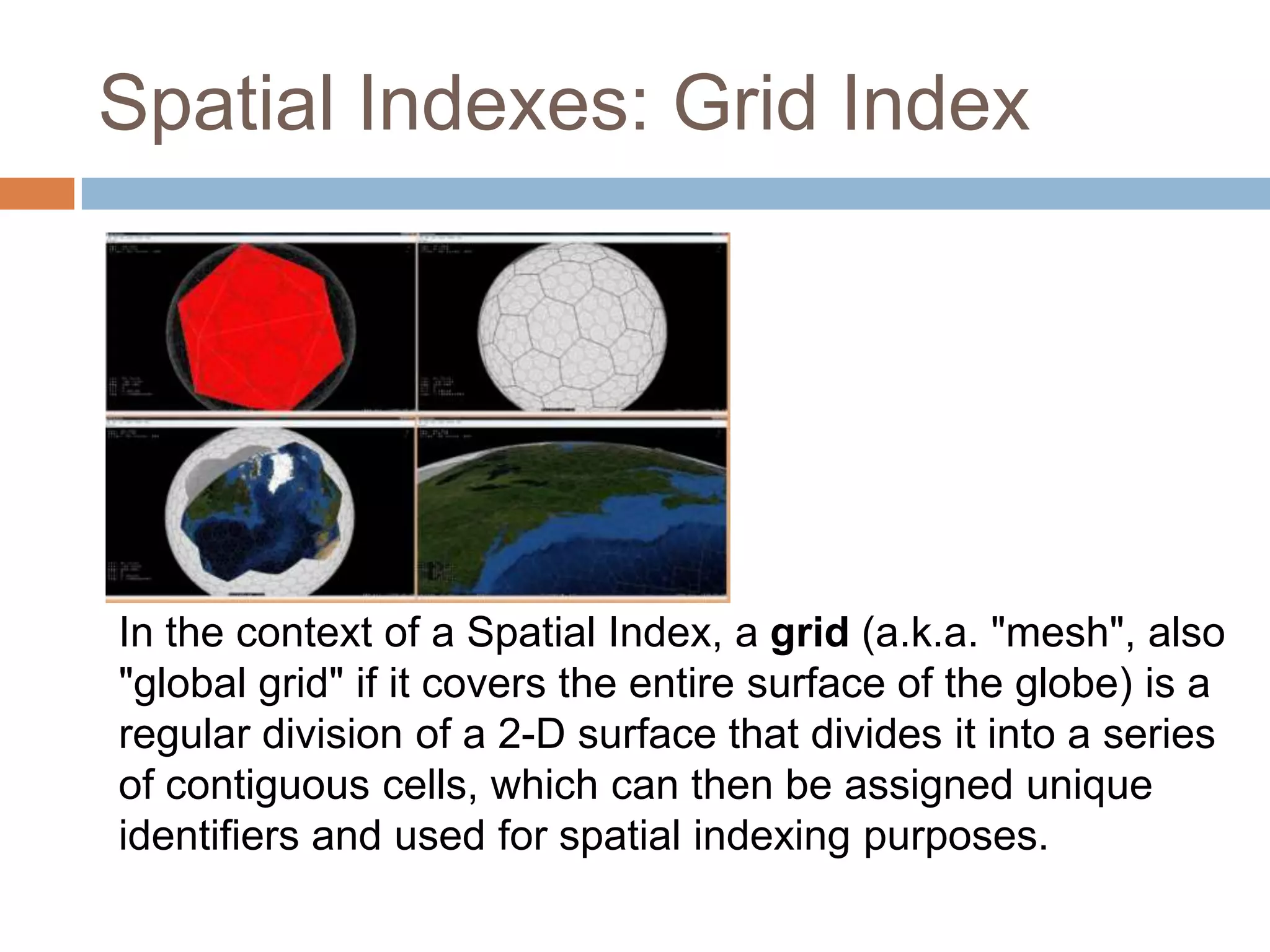 Spatial Indexes: Grid Index In the context of a Spatial Index, a grid (a.k.a. "mesh", also "global grid" if it covers the entire surface of the globe) is a regular division of a 2-D surface that divides it into a series of contiguous cells, which can then be assigned unique identifiers and used for spatial indexing purposes. 