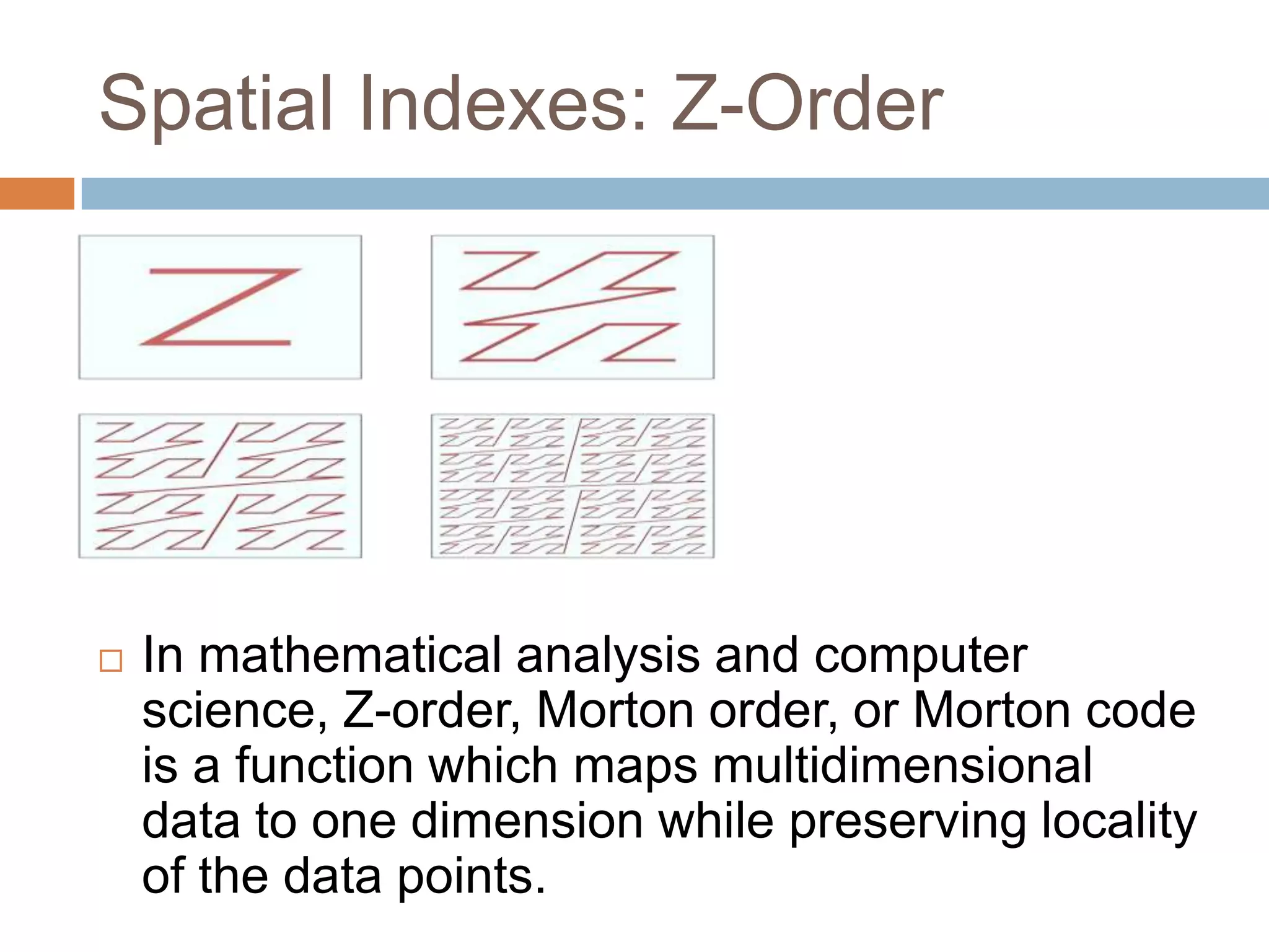 Spatial Indexes: Z-Order  In mathematical analysis and computer science, Z-order, Morton order, or Morton code is a function which maps multidimensional data to one dimension while preserving locality of the data points. 