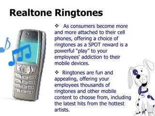 Realtone Ringtones As consumers become more and more attached to their cell phones, offering a choice of ringtones as a SPOT reward is a powerful “play” to your employees' addiction to their mobile devices.  Ringtones are fun and appealing, offering your employees thousands of ringtones and other mobile content to choose from, including the latest hits from the hottest artists.  