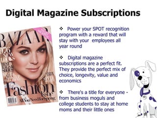 Digital Magazine Subscriptions   Power your SPOT recognition program with a reward that will stay with your  employees all year round Digital magazine subscriptions are a perfect fit. They provide the perfect mix of choice, longevity, value and economics There's a title for everyone - from business moguls and college students to stay at home moms and their little ones  