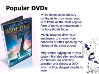 Popular DVDs The home video industry continues to grow every year; with DVDs as the most popular form of movie entertainment in US households today DVD rewards allow your employees to choose from hundreds of titles spanning the history of the silver screen By simply logging on to your custom branded site, employees can browse our complete selection and choose a DVD, which will be shipped directly to them! 