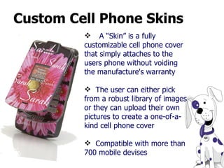 Custom Cell Phone Skins A “Skin” is a fully customizable cell phone cover that simply attaches to the users phone without voiding the manufacture's warranty  The user can either pick from a robust library of images or they can upload their own pictures to create a one-of-a-kind cell phone cover   Compatible with more than 700 mobile devises 