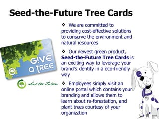 Seed-the-Future Tree Cards We are committed to providing cost-effective solutions to conserve the environment and natural resources Our newest green product,  Seed-the-Future Tree Cards  is an exciting way to leverage your brand's identity in a eco-friendly way Employees simply visit an online portal which contains your branding and allows them to learn about re-forestation, and plant trees courtesy of your organization 
