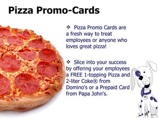 Pizza Promo-Cards Pizza Promo Cards are a fresh way to treat employees or anyone who loves great pizza!  Slice into your success by offering your employees a FREE 1-topping Pizza and 2-liter Coke® from Domino's or a Prepaid Card from Papa John's. 