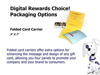 Digital Rewards Choice! Packaging Options  Folded card carriers offer extra options for enhancing the message and design of any gift card, allowing you four panels to promote your company and your brand to consumers. Folded Card Carrier  5” X 7” 