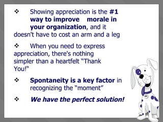 Showing appreciation is the  #1  way to improve  morale in  your organization , and it  doesn't have to cost an arm and a  leg When you need to express  appreciation, there's nothing  simpler than a heartfelt “Thank  You!“ Spontaneity is a key factor  in  recognizing the “moment”  We have the perfect solution! 