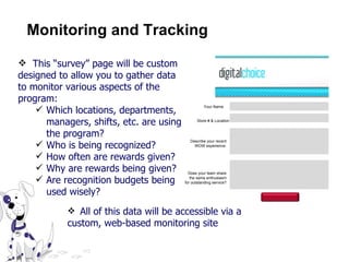 Monitoring and Tracking Your Name Store # & Location Describe your recent WOW experience. Does your team share the same enthusiasm for outstanding service? This “survey” page will be custom designed to allow you to gather data to monitor various aspects of the program: Which locations, departments, managers, shifts, etc. are using the program? Who is being recognized? How often are rewards given? Why are rewards being given? Are recognition budgets being used wisely? All of this data will be accessible via a custom, web-based monitoring site 