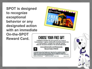 SPOT is designed to recognize exceptional behavior or any designated action with an immediate  On-the-SPOT Reward Card.  
