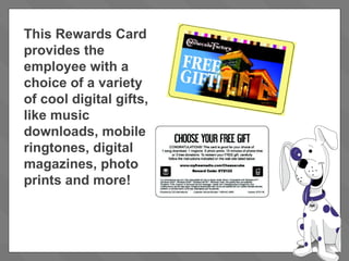This Rewards Card provides the employee with a choice of a variety of cool digital gifts, like music downloads, mobile ringtones, digital magazines, photo prints and more! 