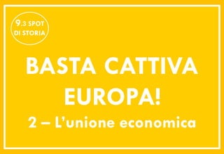 9.3 SPOT
DI STORIA




   BASTA CATTIVA
      EUROPA!
   2 – L’unione economica
 
