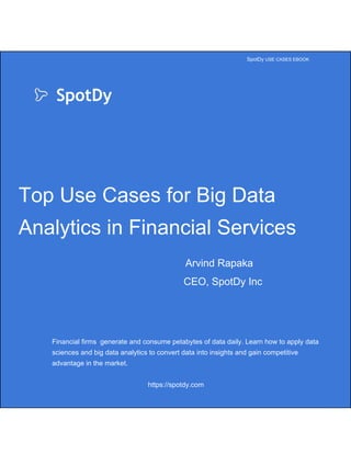  
 
 
                                                                                                                                           ​SpotDy ​USE CASES EBOOK 
 
      ​SpotDy
 
 
Top Use Cases for Big Data 
Analytics in Financial Services 
      ​   Arvind Rapaka 
CEO, SpotDy Inc 
 
 
Financial firms  generate and consume petabytes of data daily. Learn how to apply data 
sciences and big data analytics to convert data into insights and gain competitive 
advantage in the market. 
 
https://spotdy.com 
 
 
 
 
 