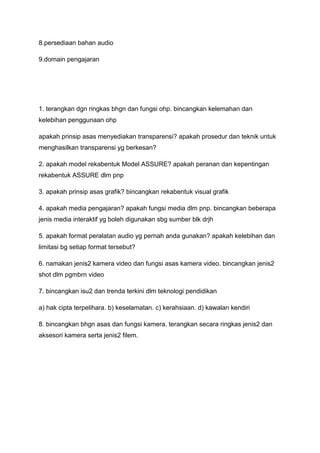 8.persediaan bahan audio

9.domain pengajaran




1. terangkan dgn ringkas bhgn dan fungsi ohp. bincangkan kelemahan dan
kelebihan penggunaan ohp

apakah prinsip asas menyediakan transparensi? apakah prosedur dan teknik untuk
menghasilkan transparensi yg berkesan?

2. apakah model rekabentuk Model ASSURE? apakah peranan dan kepentingan
rekabentuk ASSURE dlm pnp

3. apakah prinsip asas grafik? bincangkan rekabentuk visual grafik

4. apakah media pengajaran? apakah fungsi media dlm pnp. bincangkan beberapa
jenis media interaktif yg boleh digunakan sbg sumber blk drjh

5. apakah format peralatan audio yg pernah anda gunakan? apakah kelebihan dan
limitasi bg setiap format tersebut?

6. namakan jenis2 kamera video dan fungsi asas kamera video. bincangkan jenis2
shot dlm pgmbrn video

7. bincangkan isu2 dan trenda terkini dlm teknologi pendidikan

a) hak cipta terpelihara. b) keselamatan. c) kerahsiaan. d) kawalan kendiri

8. bincangkan bhgn asas dan fungsi kamera. terangkan secara ringkas jenis2 dan
aksesori kamera serta jenis2 filem.
 