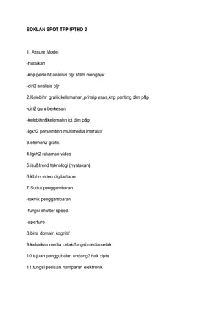 SOKLAN SPOT TPP IPTHO 2




1. Assure Model

-huraikan

-knp perlu bt analisis pljr sblm mengajar

-ciri2 analisis pljr

2.Kelebihn grafik,kelemahan,prinsip asas,knp penting dlm p&p

-ciri2 guru berkesan

-kelebihn&kelemahn ict dlm p&p

-lgkh2 persembhn multimedia interaktif

3.elemen2 grafik

4.lgkh2 rakaman video

5.isu&trend teknologi (nyatakan)

6.klbhn video digital/tape

7.Sudut penggambaran

-teknik penggambaran

-fungsi shutter speed

-aperture

8.bina domain kognitif

9.kebaikan media cetak/fungsi media cetak

10.tujuan penggubalan undang2 hak cipta

11.fungsi perisian hamparan elektronik
 