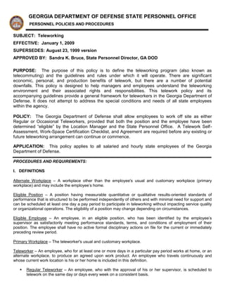 GEORGIA DEPARTMENT OF DEFENSE STATE PERSONNEL OFFICE
        PERSONNEL POLICIES AND PROCEDURES

SUBJECT: Teleworking
EFFECTIVE: January 1, 2009
SUPERSEDES: August 23, 1999 version
APPROVED BY: Sandra K. Bruce, State Personnel Director, GA DOD

PURPOSE: The purpose of this policy is to define the teleworking program (also known as
telecommuting) and the guidelines and rules under which it will operate. There are significant
economic, personal, and production benefits of telework, but there are a number of potential
downfalls. This policy is designed to help managers and employees understand the teleworking
environment and their associated rights and responsibilities. This telework policy and its
accompanying guidelines provide a general framework for teleworkers in the Georgia Department of
Defense. It does not attempt to address the special conditions and needs of all state employees
within the agency.

POLICY: The Georgia Department of Defense shall allow employees to work off site as either
Regular or Occasional Teleworkers, provided that both the position and the employee have been
determined “eligible” by the Location Manager and the State Personnel Office. A Telework Self-
Assessment, Work-Space Certification Checklist, and Agreement are required before any existing or
future teleworking arrangement can continue or commence.

APPLICATION: This policy applies to all salaried and hourly state employees of the Georgia
Department of Defense.

PROCEDURES AND REQUIREMENTS:

I. DEFINITIONS

Alternate Workplace – A workplace other than the employee's usual and customary workplace (primary
workplace) and may include the employee’s home.

Eligible Position – A position having measurable quantitative or qualitative results-oriented standards of
performance that is structured to be performed independently of others and with minimal need for support and
can be scheduled at least one day a pay period to participate in teleworking without impacting service quality
or organizational operations. The eligibility of a position may change depending on circumstances.

Eligible Employee – An employee, in an eligible position, who has been identified by the employee’s
supervisor as satisfactorily meeting performance standards, terms, and conditions of employment of their
position. The employee shall have no active formal disciplinary actions on file for the current or immediately
preceding review period.

Primary Workplace – The teleworker's usual and customary workplace.

Teleworker – An employee, who for at least one or more days in a particular pay period works at home, or an
alternate workplace, to produce an agreed upon work product. An employee who travels continuously and
whose current work location is his or her home is included in this definition.

      Regular Teleworker – An employee, who with the approval of his or her supervisor, is scheduled to
       telework on the same day or days every week on a consistent basis.
 