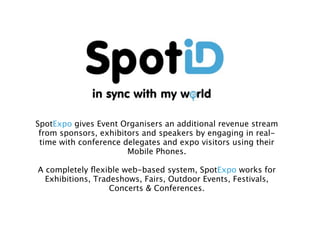 For more details, email: sales@spotid.me or visit http://
www.spotid.me/tradeshows.html




                                 SpotExpo
                                                                      TM




                                                            ...my world of Live Events


                SpotExpo gives Event Organisers an additional revenue stream
                 from sponsors, exhibitors and speakers by engaging in real-
                 time with conference delegates and expo visitors using their
                                       Mobile Phones.

                 A completely ﬂexible web-based system, SpotExpo works for
                   Exhibitions, Tradeshows, Fairs, Outdoor Events, Festivals,
                                    Concerts & Conferences.
 