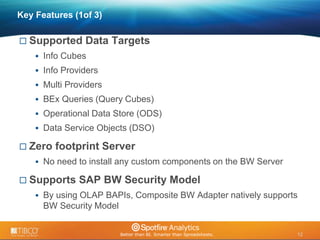 12 
© 2009 TIBCO Software Inc. All Rights Reserved. Confidential and Proprietary. 
12 
Key Features (1of 3) 
 Supported Data Targets 
 Info Cubes 
 Info Providers 
 Multi Providers 
 BEx Queries (Query Cubes) 
 Operational Data Store (ODS) 
 Data Service Objects (DSO) 
 Zero footprint Server 
 No need to install any custom components on the BW Server 
 Supports SAP BW Security Model 
 By using OLAP BAPIs, Composite BW Adapter natively supports 
BW Security Model 
 