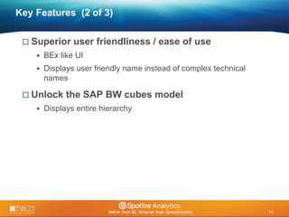 14 
© 2009 TIBCO Software Inc. All Rights Reserved. Confidential and Proprietary. 
14 
Key Features (2 of 3) 
 Superior user friendliness / ease of use 
 BEx like UI 
 Displays user friendly name instead of complex technical 
names 
 Unlock the SAP BW cubes model 
 Displays entire hierarchy 
 