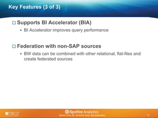 16 
© 2009 TIBCO Software Inc. All Rights Reserved. Confidential and Proprietary. 
16 
Key Features (3 of 3) 
 Supports BI Accelerator (BIA) 
 BI Accelerator improves query performance 
 Federation with non-SAP sources 
 BW data can be combined with other relational, flat-files and 
create federated sources 
