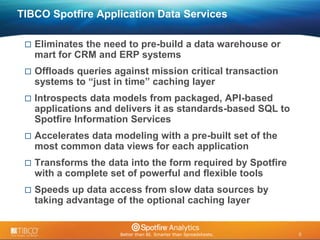 8 
© 2009 TIBCO Software Inc. All Rights Reserved. Confidential and Proprietary. 
8 
TIBCO Spotfire Application Data Services 
 Eliminates the need to pre-build a data warehouse or 
mart for CRM and ERP systems 
 Offloads queries against mission critical transaction 
systems to “just in time” caching layer 
 Introspects data models from packaged, API-based 
applications and delivers it as standards-based SQL to 
Spotfire Information Services 
 Accelerates data modeling with a pre-built set of the 
most common data views for each application 
 Transforms the data into the form required by Spotfire 
with a complete set of powerful and flexible tools 
 Speeds up data access from slow data sources by 
taking advantage of the optional caching layer 
 