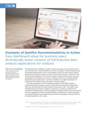 Examples of Spotfire Recommendations in Action
Easy dashboard setup for business users,
dramatically faster creation of full-featured data
analysis applications for analysts
The agile business intelligence market is growing rapidly, and as Gartner points
out, the transition is toward platforms that can be rapidly implemented and used
by analysts and business users to find insights quickly—as well as by IT staff to
quickly build analytics content to meet business requirements and deliver more
timely business benefits.1
This drive for speed is about business value: accuracy
and speed of interpretation for decision-making, authoring, and development
of data discovery applications, and task completion to enable developers to
implement their ideas quickly and obtain accurate insights. 2
This paper describes a recommendation engine for the TIBCO Spotfire®
interactive graphical analysis system. Spotfire Recommendations makes data
discovery fast and easy for both analysts and business users. The system uses
metadata typing and built-in graphics taxonomy to produce a collection of
inherently sensible graphics choices applied to the data at hand. The user chooses
from the suggestions, and the software builds a dashboard of linked, brushable,
configurable graphics with supporting data filters and graphics controls that can
be rapidly applied to the canvas.
1 Rita L. Sallam, Bill Hostmann, Kurt Schlegel, Joao Tapadinhas, Josh Parenteau, Thomas W. Oestreich. Mag-
ic Quadrant for Business Intelligence and Analytics Platforms, Gartner. February 23, 2015.
2 Stephen Few. Information Dashboard Design, Analytics Press, CA. 2015.
TIME IS OF THE ESSENCE
“With a dashboard, every
unnecessary piece of
information results in time
wasted trying to filter out
what’s important, which is
intolerable when time is of
the essence.”2
 