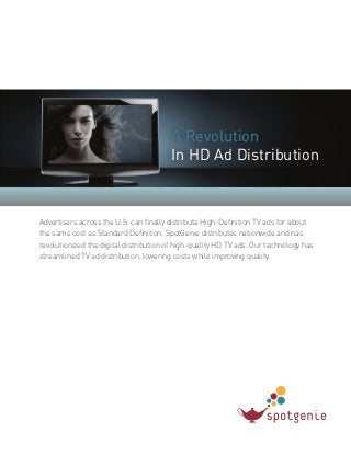 A Revolution
In HD Ad Distribution
Advertisers across the U.S. can finally distribute High-Definition TV ads for about
the same cost as Standard Definition. SpotGenie distributes nationwide and has
revolutionized the digital distribution of high-quality HD TV ads. Our technology has
streamlined TV ad distribution, lowering costs while improving quality.
 