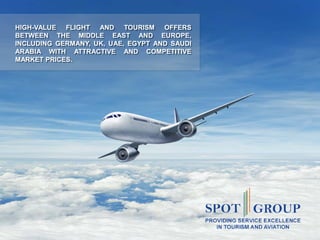 www.spotgroup.org
HIGH-VALUE FLIGHT AND TOURISM OFFERS
BETWEEN THE MIDDLE EAST AND EUROPE,
INCLUDING GERMANY, UK, UAE, EGYPT AND SAUDI
ARABIA WITH ATTRACTIVE AND COMPETITIVE
MARKET PRICES.
 