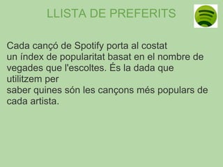 LLISTA DE PREFERITS

Cada cançó de Spotify porta al costat
un índex de popularitat basat en el nombre de
vegades que l'escoltes. És la dada que
utilitzem per
saber quines són les cançons més populars de
cada artista.
 
