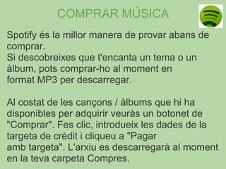 COMPRAR MÚSICA
Spotify és la millor manera de provar abans de
comprar.
Si descobreixes que t'encanta un tema o un
àlbum, pots comprar-ho al moment en
format MP3 per descarregar.

Al costat de les cançons / àlbums que hi ha
disponibles per adquirir veuràs un botonet de
"Comprar". Fes clic, introdueix les dades de la
targeta de crèdit i cliqueu a "Pagar
amb targeta". L'arxiu es descarregarà al moment
en la teva carpeta Compres.
 