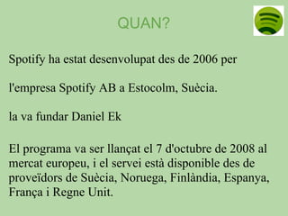 QUAN?

Spotify ha estat desenvolupat des de 2006 per

l'empresa Spotify AB a Estocolm, Suècia.

la va fundar Daniel Ek

El programa va ser llançat el 7 d'octubre de 2008 al
mercat europeu, i el servei està disponible des de
proveïdors de Suècia, Noruega, Finlàndia, Espanya,
França i Regne Unit.
 